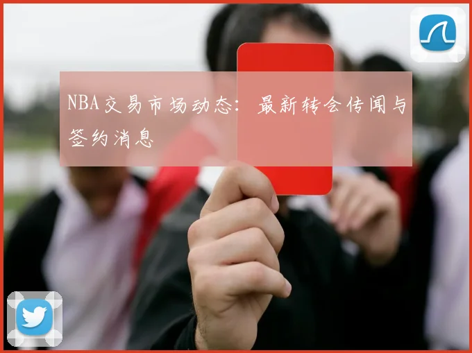 NBA交易市场动态:最新转会传闻与签约消息