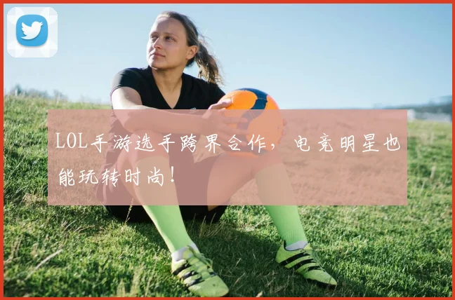 LOL手游选手跨界合作，电竞明星也能玩转时尚！