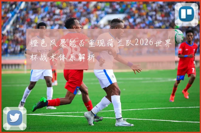 橙色风暴能否重现荷兰队2026世界杯战术体系解析