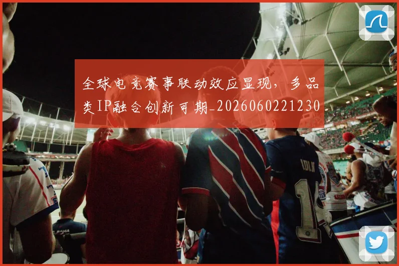 全球电竞赛事联动效应显现，多品类IP融合创新可期_20260602212303