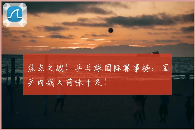 焦点之战!乒乓球国际赛事榜,国乒内战火药味十足!
