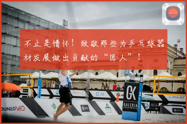 不止是情怀！致敬那些为乒乓球器材发展做出贡献的“匠人”！