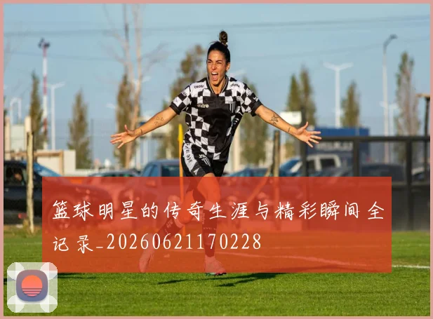 篮球明星的传奇生涯与精彩瞬间全记录_20260621170228