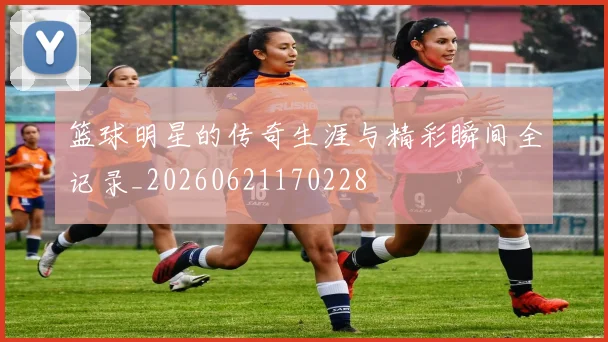 篮球明星的传奇生涯与精彩瞬间全记录_20260621170228