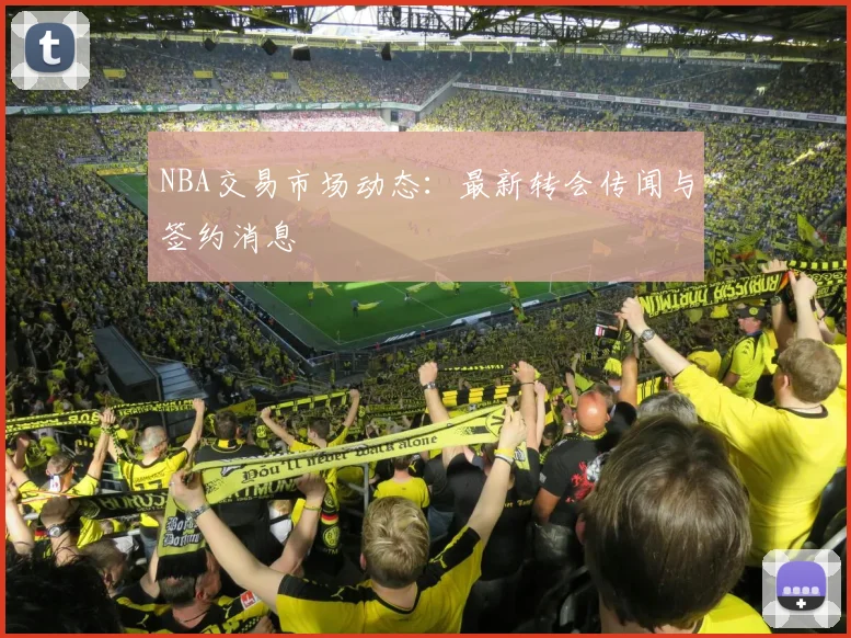 NBA交易市场动态：最新转会传闻与签约消息