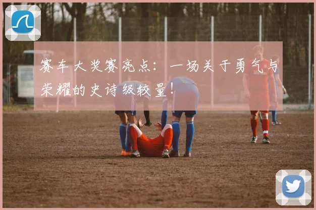 赛车大奖赛亮点：一场关于勇气与荣耀的史诗级较量！