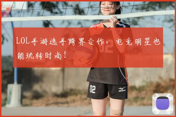 LOL手游选手跨界合作,电竞明星也能玩转时尚!