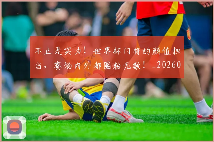 不止是实力!世界杯门将的颜值担当,赛场内外都圈粉无数!_20260531151322_20260702175044
