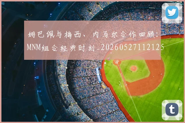 姆巴佩与梅西、内马尔合作回顾:MNM组合经典时刻_20260527112125