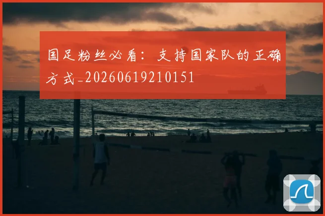国足粉丝必看：支持国家队的正确方式_20260619210151