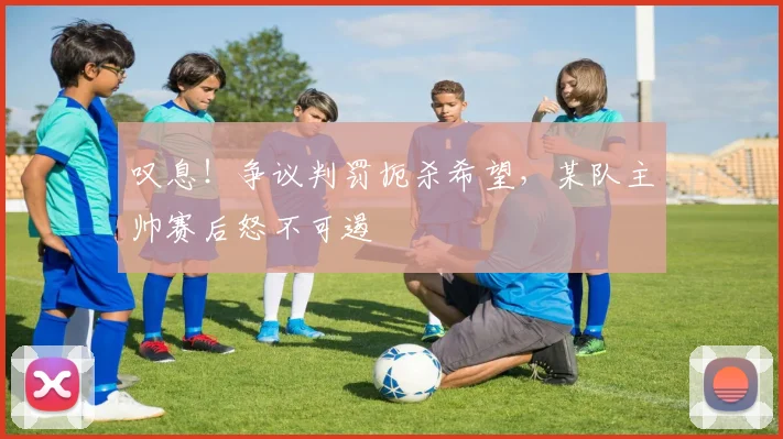 叹息！争议判罚扼杀希望，某队主帅赛后怒不可遏