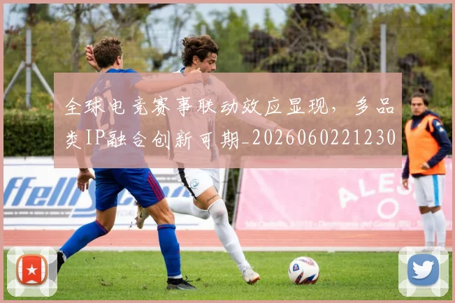 全球电竞赛事联动效应显现，多品类IP融合创新可期_20260602212303
